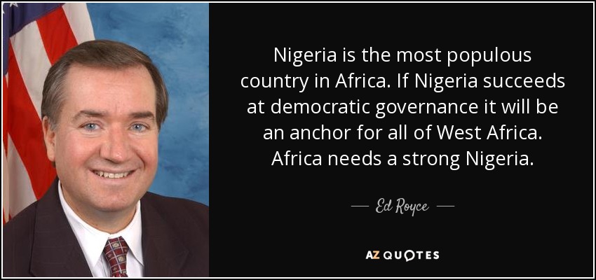 Nigeria is the most populous country in Africa. If Nigeria succeeds at democratic governance it will be an anchor for all of West Africa. Africa needs a strong Nigeria. - Ed Royce