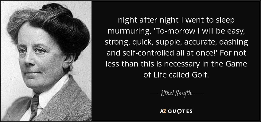 night after night I went to sleep murmuring, 'To-morrow I will be easy, strong, quick, supple, accurate, dashing and self-controlled all at once!' For not less than this is necessary in the Game of Life called Golf. - Ethel Smyth