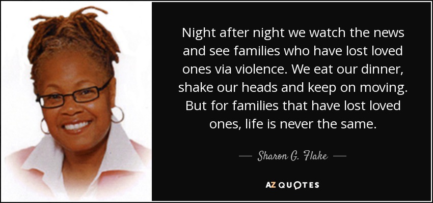 Night after night we watch the news and see families who have lost loved ones via violence. We eat our dinner, shake our heads and keep on moving. But for families that have lost loved ones, life is never the same. - Sharon G. Flake