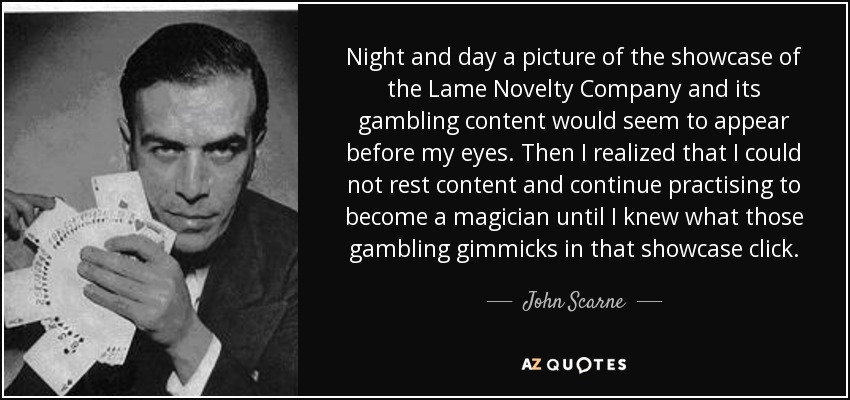 Night and day a picture of the showcase of the Lame Novelty Company and its gambling content would seem to appear before my eyes. Then I realized that I could not rest content and continue practising to become a magician until I knew what those gambling gimmicks in that showcase click. - John Scarne