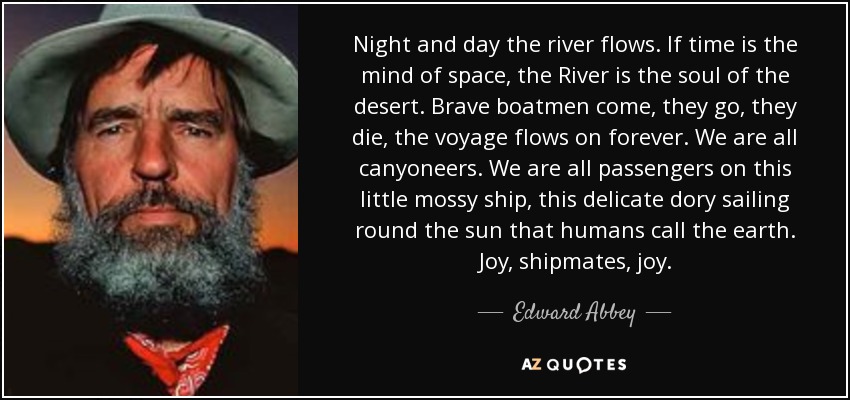 Night and day the river flows. If time is the mind of space, the River is the soul of the desert. Brave boatmen come, they go, they die, the voyage flows on forever. We are all canyoneers. We are all passengers on this little mossy ship, this delicate dory sailing round the sun that humans call the earth. Joy, shipmates, joy. - Edward Abbey