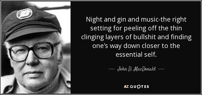 Night and gin and music-the right setting for peeling off the thin clinging layers of bullshit and finding one's way down closer to the essential self. - John D. MacDonald