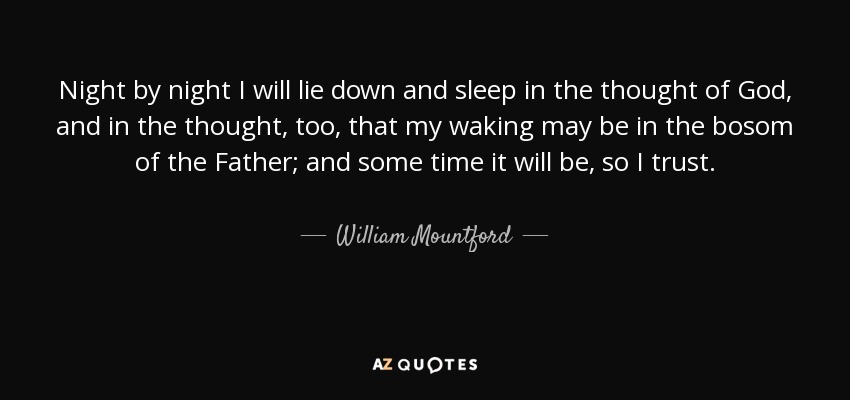 Night by night I will lie down and sleep in the thought of God, and in the thought, too, that my waking may be in the bosom of the Father; and some time it will be, so I trust. - William Mountford