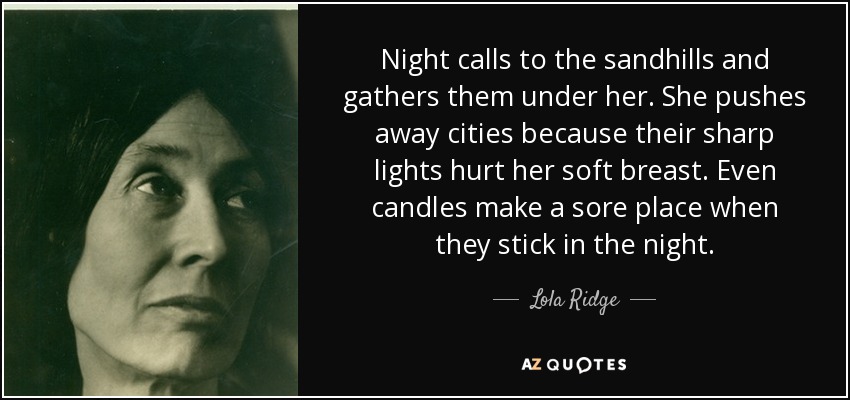 Night calls to the sandhills and gathers them under her. She pushes away cities because their sharp lights hurt her soft breast. Even candles make a sore place when they stick in the night. - Lola Ridge