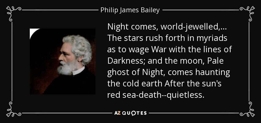 Night comes, world-jewelled, . . . The stars rush forth in myriads as to wage War with the lines of Darkness; and the moon, Pale ghost of Night, comes haunting the cold earth After the sun's red sea-death--quietless. - Philip James Bailey