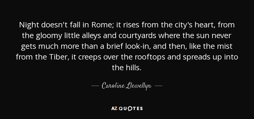 Night doesn't fall in Rome; it rises from the city's heart, from the gloomy little alleys and courtyards where the sun never gets much more than a brief look-in, and then, like the mist from the Tiber, it creeps over the rooftops and spreads up into the hills. - Caroline Llewellyn