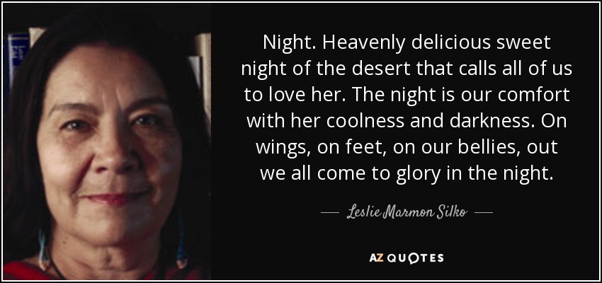 Night. Heavenly delicious sweet night of the desert that calls all of us to love her. The night is our comfort with her coolness and darkness. On wings, on feet, on our bellies, out we all come to glory in the night. - Leslie Marmon Silko