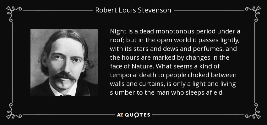 Night is a dead monotonous period under a roof; but in the open world it passes lightly, with its stars and dews and perfumes, and the hours are marked by changes in the face of Nature. What seems a kind of temporal death to people choked between walls and curtains, is only a light and living slumber to the man who sleeps afield. - Robert Louis Stevenson