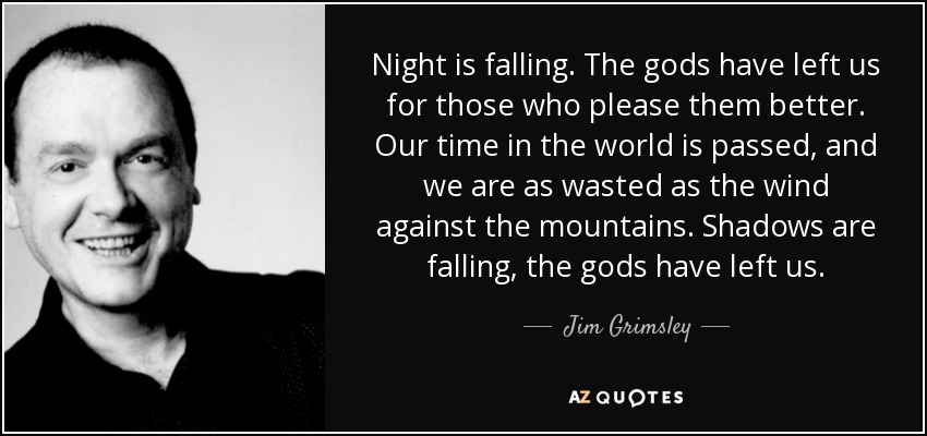 Night is falling. The gods have left us for those who please them better. Our time in the world is passed, and we are as wasted as the wind against the mountains. Shadows are falling, the gods have left us. - Jim Grimsley