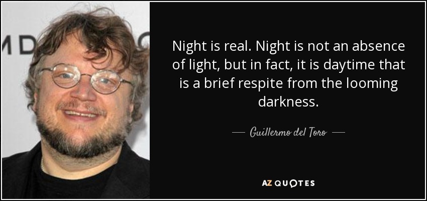 Night is real. Night is not an absence of light, but in fact, it is daytime that is a brief respite from the looming darkness. - Guillermo del Toro