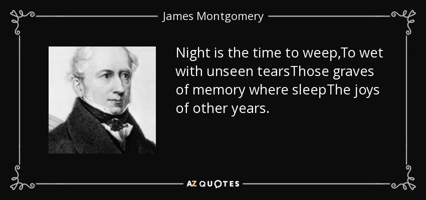 Night is the time to weep,To wet with unseen tearsThose graves of memory where sleepThe joys of other years. - James Montgomery
