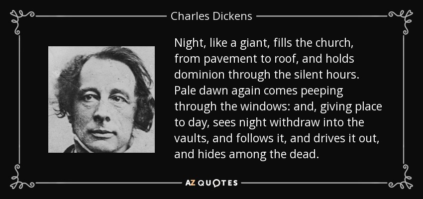 Night, like a giant, fills the church, from pavement to roof, and holds dominion through the silent hours. Pale dawn again comes peeping through the windows: and, giving place to day, sees night withdraw into the vaults, and follows it, and drives it out, and hides among the dead. - Charles Dickens