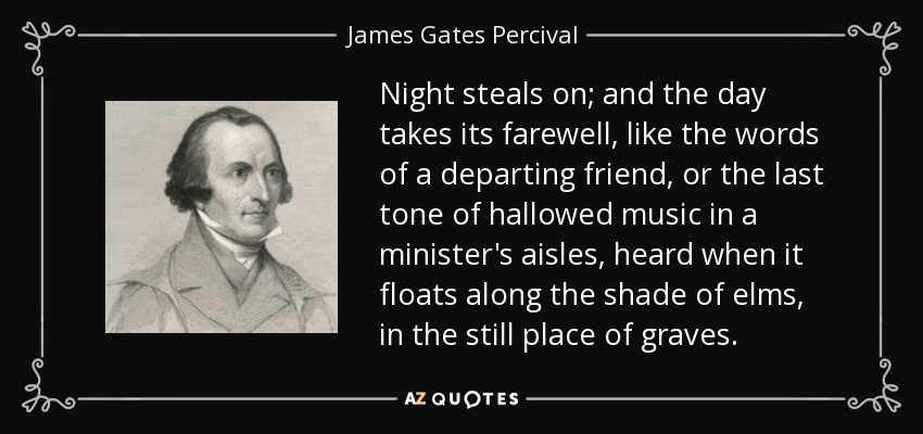Night steals on; and the day takes its farewell, like the words of a departing friend, or the last tone of hallowed music in a minister's aisles, heard when it floats along the shade of elms, in the still place of graves. - James Gates Percival