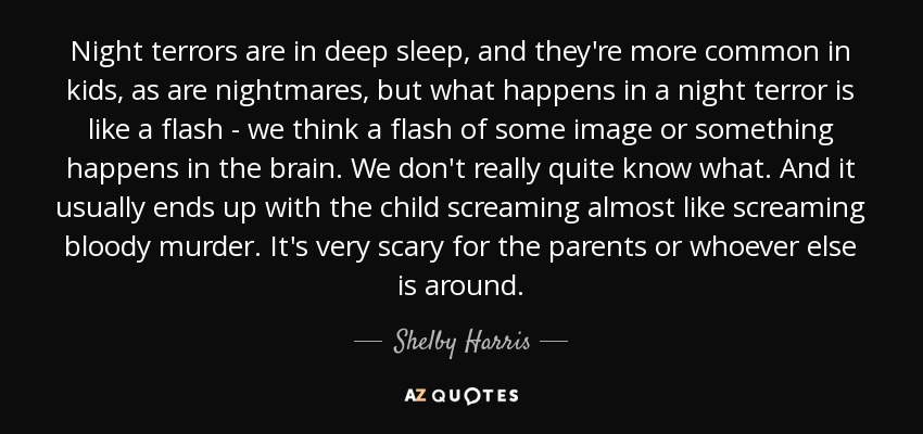 Night terrors are in deep sleep, and they're more common in kids, as are nightmares, but what happens in a night terror is like a flash - we think a flash of some image or something happens in the brain. We don't really quite know what. And it usually ends up with the child screaming almost like screaming bloody murder. It's very scary for the parents or whoever else is around. - Shelby Harris