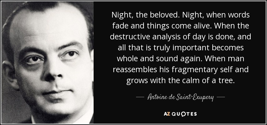 Night, the beloved. Night, when words fade and things come alive. When the destructive analysis of day is done, and all that is truly important becomes whole and sound again. When man reassembles his fragmentary self and grows with the calm of a tree. - Antoine de Saint-Exupery