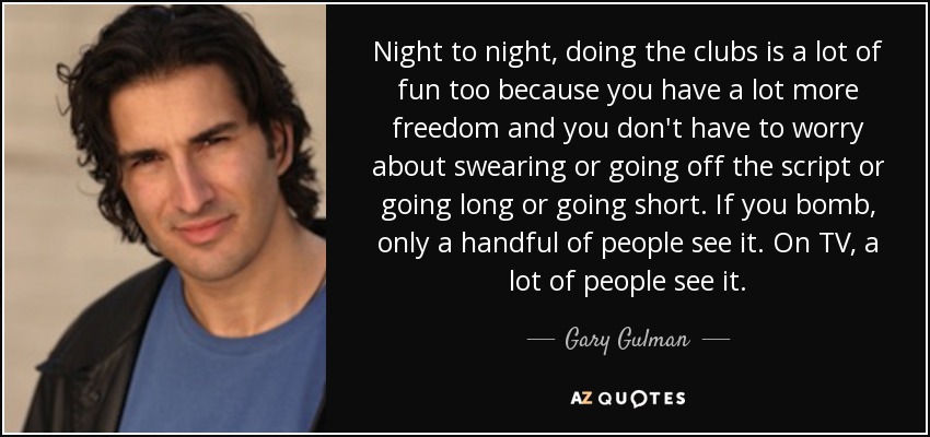 Night to night, doing the clubs is a lot of fun too because you have a lot more freedom and you don't have to worry about swearing or going off the script or going long or going short. If you bomb, only a handful of people see it. On TV, a lot of people see it. - Gary Gulman