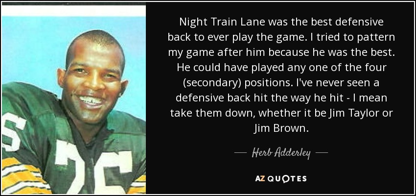 Night Train Lane was the best defensive back to ever play the game. I tried to pattern my game after him because he was the best. He could have played any one of the four (secondary) positions. I've never seen a defensive back hit the way he hit - I mean take them down, whether it be Jim Taylor or Jim Brown. - Herb Adderley