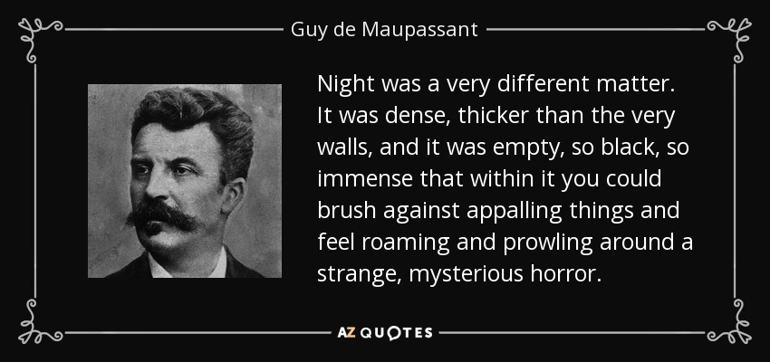 Night was a very different matter. It was dense, thicker than the very walls, and it was empty, so black, so immense that within it you could brush against appalling things and feel roaming and prowling around a strange, mysterious horror. - Guy de Maupassant