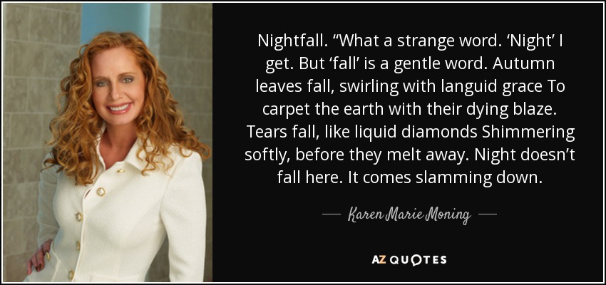 Nightfall. “What a strange word. ‘Night’ I get. But ‘fall’ is a gentle word. Autumn leaves fall, swirling with languid grace To carpet the earth with their dying blaze. Tears fall, like liquid diamonds Shimmering softly, before they melt away. Night doesn’t fall here. It comes slamming down. - Karen Marie Moning