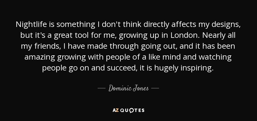 Nightlife is something I don't think directly affects my designs, but it's a great tool for me, growing up in London. Nearly all my friends, I have made through going out, and it has been amazing growing with people of a like mind and watching people go on and succeed, it is hugely inspiring. - Dominic Jones