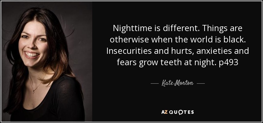 Nighttime is different. Things are otherwise when the world is black. Insecurities and hurts, anxieties and fears grow teeth at night. p493 - Kate Morton