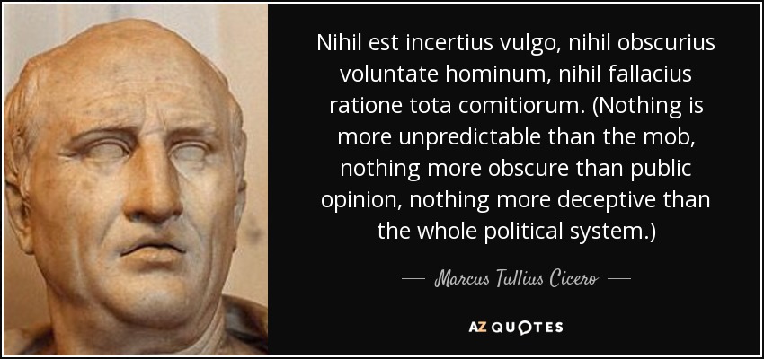 Nihil est incertius vulgo, nihil obscurius voluntate hominum, nihil fallacius ratione tota comitiorum. (Nothing is more unpredictable than the mob, nothing more obscure than public opinion, nothing more deceptive than the whole political system.) - Marcus Tullius Cicero