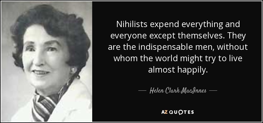 Nihilists expend everything and everyone except themselves. They are the indispensable men, without whom the world might try to live almost happily. - Helen Clark MacInnes