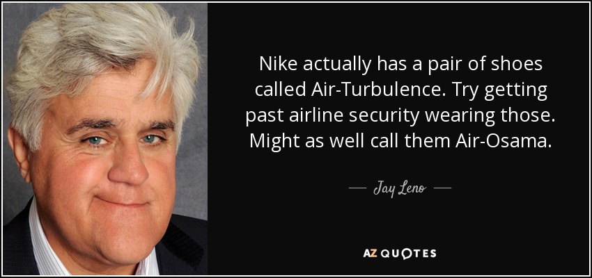 Nike actually has a pair of shoes called Air-Turbulence. Try getting past airline security wearing those. Might as well call them Air-Osama. - Jay Leno