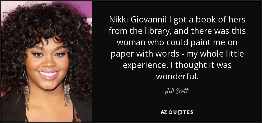 Nikki Giovanni! I got a book of hers from the library, and there was this woman who could paint me on paper with words - my whole little experience. I thought it was wonderful. - Jill Scott