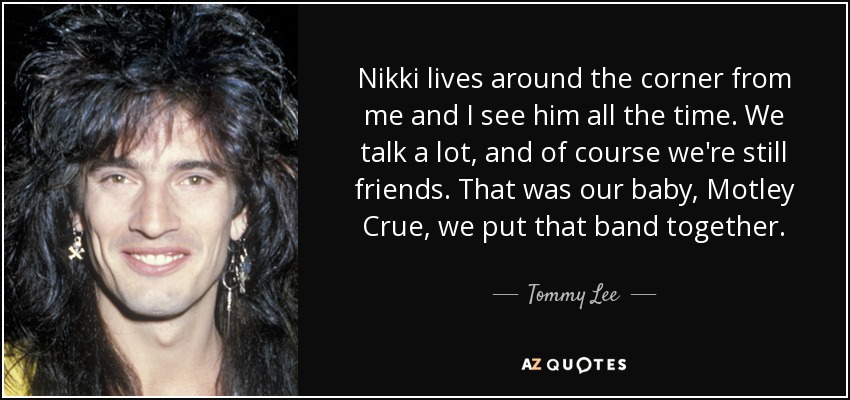 Nikki lives around the corner from me and I see him all the time. We talk a lot, and of course we're still friends. That was our baby, Motley Crue, we put that band together. - Tommy Lee