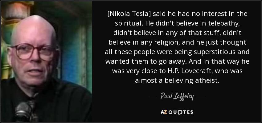 [Nikola Tesla] said he had no interest in the spiritual. He didn't believe in telepathy, didn't believe in any of that stuff, didn't believe in any religion, and he just thought all these people were being superstitious and wanted them to go away. And in that way he was very close to H.P. Lovecraft, who was almost a believing atheist. - Paul Laffoley