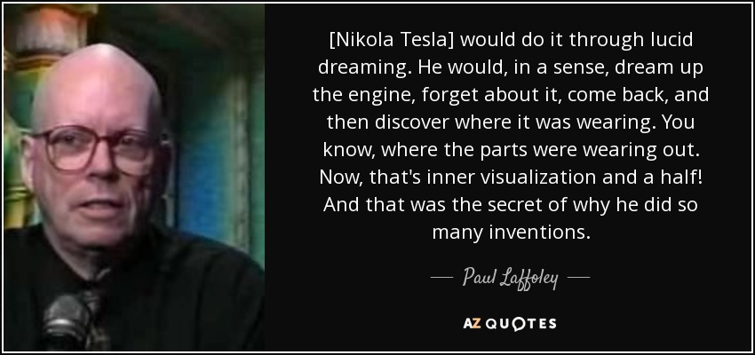 [Nikola Tesla] would do it through lucid dreaming. He would, in a sense, dream up the engine, forget about it, come back, and then discover where it was wearing. You know, where the parts were wearing out. Now, that's inner visualization and a half! And that was the secret of why he did so many inventions. - Paul Laffoley