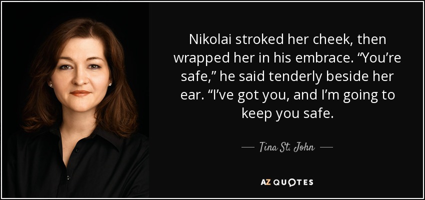 Nikolai stroked her cheek, then wrapped her in his embrace. “You’re safe,” he said tenderly beside her ear. “I’ve got you, and I’m going to keep you safe. - Tina St. John
