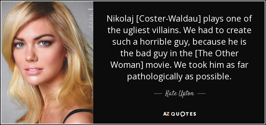 Nikolaj [Coster-Waldau] plays one of the ugliest villains. We had to create such a horrible guy, because he is the bad guy in the [The Other Woman] movie. We took him as far pathologically as possible. - Kate Upton