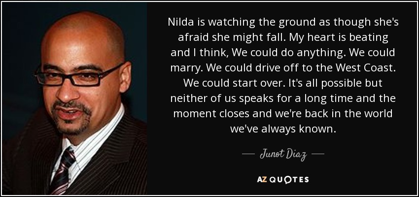 Nilda is watching the ground as though she's afraid she might fall. My heart is beating and I think, We could do anything. We could marry. We could drive off to the West Coast. We could start over. It's all possible but neither of us speaks for a long time and the moment closes and we're back in the world we've always known. - Junot Diaz