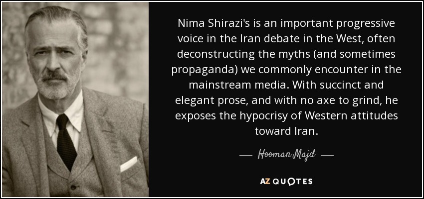 Nima Shirazi's is an important progressive voice in the Iran debate in the West, often deconstructing the myths (and sometimes propaganda) we commonly encounter in the mainstream media. With succinct and elegant prose, and with no axe to grind, he exposes the hypocrisy of Western attitudes toward Iran. - Hooman Majd