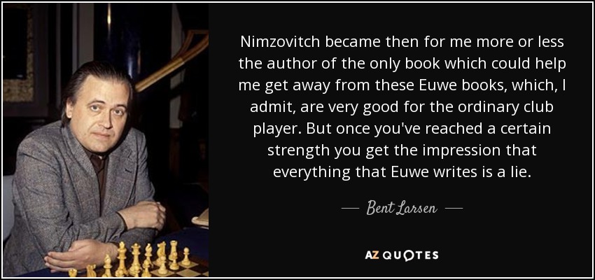 Nimzovitch became then for me more or less the author of the only book which could help me get away from these Euwe books, which, I admit, are very good for the ordinary club player. But once you've reached a certain strength you get the impression that everything that Euwe writes is a lie. - Bent Larsen