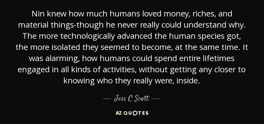 Nin knew how much humans loved money, riches, and material things-though he never really could understand why. The more technologically advanced the human species got, the more isolated they seemed to become, at the same time. It was alarming, how humans could spend entire lifetimes engaged in all kinds of activities, without getting any closer to knowing who they really were, inside. - Jess C Scott