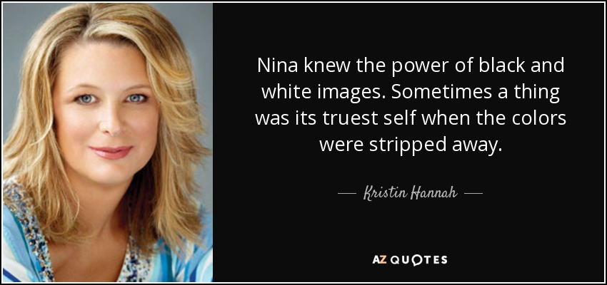 Nina knew the power of black and white images. Sometimes a thing was its truest self when the colors were stripped away. - Kristin Hannah