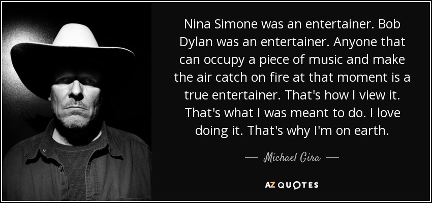 Nina Simone was an entertainer. Bob Dylan was an entertainer. Anyone that can occupy a piece of music and make the air catch on fire at that moment is a true entertainer. That's how I view it. That's what I was meant to do. I love doing it. That's why I'm on earth. - Michael Gira