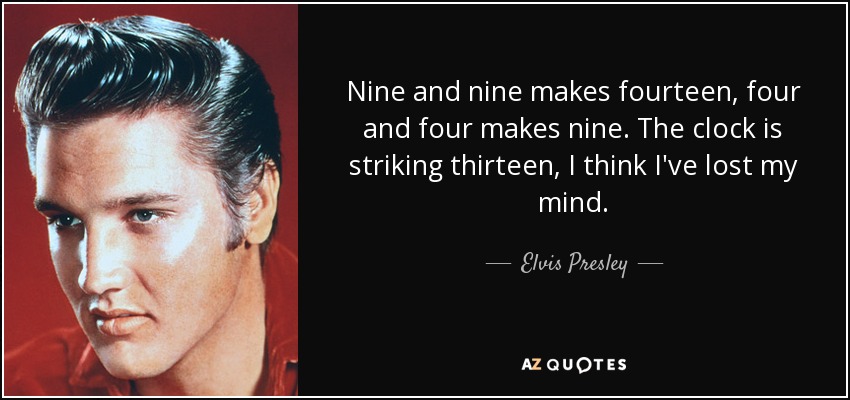 Nine and nine makes fourteen, four and four makes nine. The clock is striking thirteen, I think I've lost my mind. - Elvis Presley