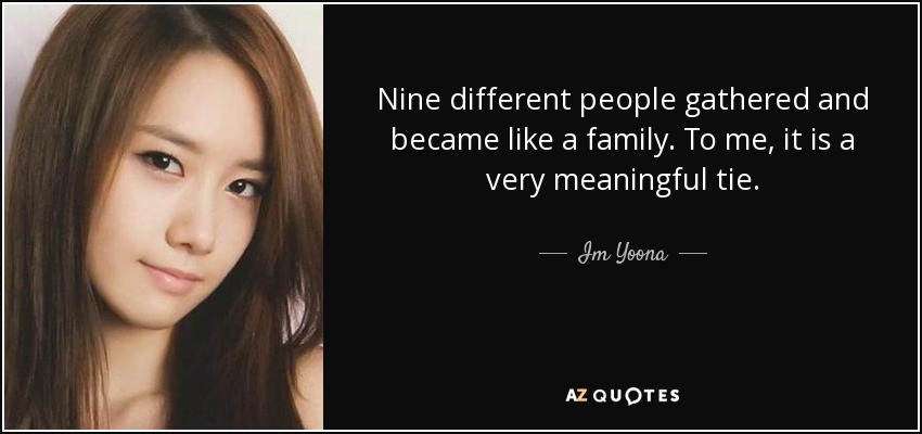 Nine different people gathered and became like a family. To me, it is a very meaningful tie. - Im Yoona