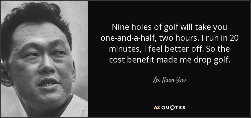 Nine holes of golf will take you one-and-a-half, two hours. I run in 20 minutes, I feel better off. So the cost benefit made me drop golf. - Lee Kuan Yew