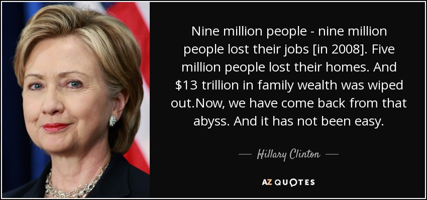 Nine million people - nine million people lost their jobs [in 2008]. Five million people lost their homes. And $13 trillion in family wealth was wiped out.Now, we have come back from that abyss. And it has not been easy. - Hillary Clinton