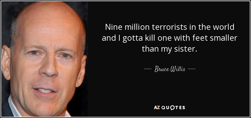 Nine million terrorists in the world and I gotta kill one with feet smaller than my sister. - Bruce Willis
