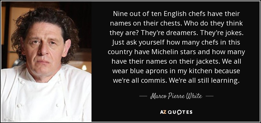 Nine out of ten English chefs have their names on their chests. Who do they think they are? They're dreamers. They're jokes. Just ask yourself how many chefs in this country have Michelin stars and how many have their names on their jackets. We all wear blue aprons in my kitchen because we're all commis. We're all still learning. - Marco Pierre White