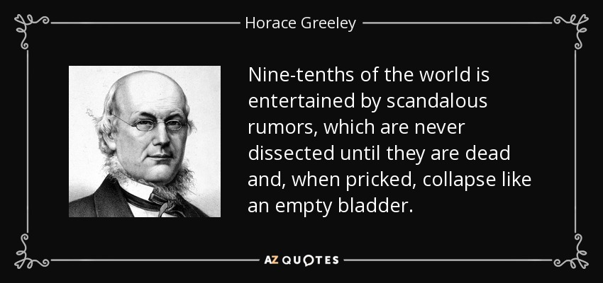 Nine-tenths of the world is entertained by scandalous rumors, which are never dissected until they are dead and, when pricked, collapse like an empty bladder. - Horace Greeley