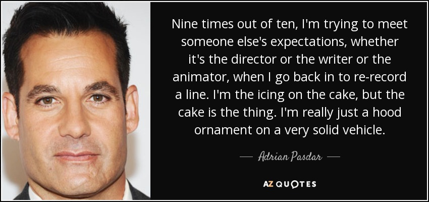 Nine times out of ten, I'm trying to meet someone else's expectations, whether it's the director or the writer or the animator, when I go back in to re-record a line. I'm the icing on the cake, but the cake is the thing. I'm really just a hood ornament on a very solid vehicle. - Adrian Pasdar