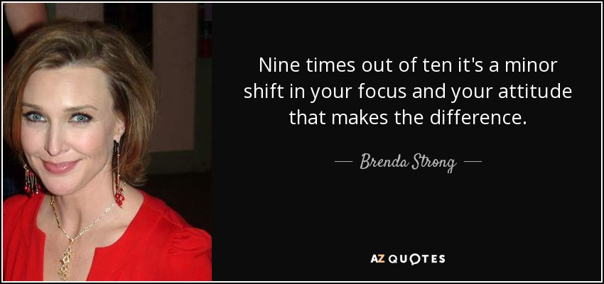 Nine times out of ten it's a minor shift in your focus and your attitude that makes the difference. - Brenda Strong