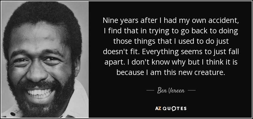 Nine years after I had my own accident, I find that in trying to go back to doing those things that I used to do just doesn't fit. Everything seems to just fall apart. I don't know why but I think it is because I am this new creature. - Ben Vereen